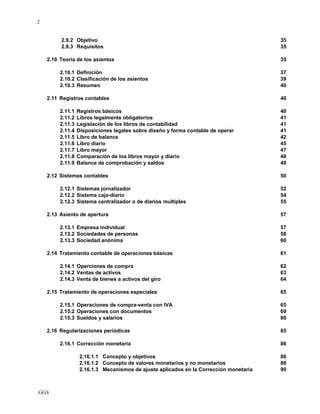 GGS
2
2.9.2 Objetivo 35
2.9.3 Requisitos 35
2.10 Teoría de los asientos 35
2.10.1 Definición 37
2.10.2 Clasificación de los asientos 39
2.10.3 Resumen 40
2.11 Registros contables 40
2.11.1 Registros básicos 40
2.11.2 Libros legalmente obligatorios 41
2.11.3 Legislación de los libros de contabilidad 41
2.11.4 Disposiciones legales sobre diseño y forma contable de operar 41
2.11.5 Libro de balance 42
2.11.6 Libro diario 45
2.11.7 Libro mayor 47
2.11.8 Comparación de los libros mayor y diario 48
2.11.9 Balance de comprobación y saldos 49
2.12 Sistemas contables 50
2.12.1 Sistemas jornalizador 52
2.12.2 Sistema caja-diario 54
2.12.3 Sistema centralizador o de diarios multiples 55
2.13 Asiento de apertura 57
2.13.1 Empresa individual 57
2.13.2 Sociedades de personas 58
2.13.3 Sociedad anónima 60
2.14 Tratamiento contable de operaciones básicas 61
2.14.1 Operciones de compra 62
2.14.2 Ventas de activos 63
2.14.3 Venta de bienes a activos del giro 64
2.15 Tratamiento de operaciones especiales 65
2.15.1 Operaciones de compra-venta con IVA 65
2.15.2 Operaciones con documentos 69
2.15.3 Sueldos y salarios 80
2.16 Regularizaciones periódicas 85
2.16.1 Corrección monetaria 86
2.16.1.1 Concepto y objetivos 86
2.16.1.2 Concepto de valores monetarios y no monetarios 88
2.16.1.3 Mecanismos de ajuste aplicados en la Corrección monetaria 90
 