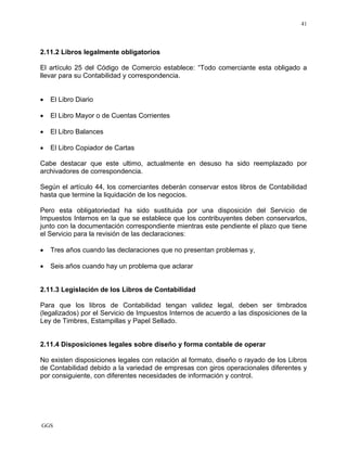 GGS
41
2.11.2 Libros legalmente obligatorios
El artículo 25 del Código de Comercio establece: “Todo comerciante esta obligado a
llevar para su Contabilidad y correspondencia.
• El Libro Diario
• El Libro Mayor o de Cuentas Corrientes
• El Libro Balances
• El Libro Copiador de Cartas
Cabe destacar que este ultimo, actualmente en desuso ha sido reemplazado por
archivadores de correspondencia.
Según el artículo 44, los comerciantes deberán conservar estos libros de Contabilidad
hasta que termine la liquidación de los negocios.
Pero esta obligatoriedad ha sido sustituida por una disposición del Servicio de
Impuestos Internos en la que se establece que los contribuyentes deben conservarlos,
junto con la documentación correspondiente mientras este pendiente el plazo que tiene
el Servicio para la revisión de las declaraciones:
• Tres años cuando las declaraciones que no presentan problemas y,
• Seis años cuando hay un problema que aclarar
2.11.3 Legislación de los Libros de Contabilidad
Para que los libros de Contabilidad tengan validez legal, deben ser timbrados
(legalizados) por el Servicio de Impuestos Internos de acuerdo a las disposiciones de la
Ley de Timbres, Estampillas y Papel Sellado.
2.11.4 Disposiciones legales sobre diseño y forma contable de operar
No existen disposiciones legales con relación al formato, diseño o rayado de los Libros
de Contabilidad debido a la variedad de empresas con giros operacionales diferentes y
por consiguiente, con diferentes necesidades de información y control.
 