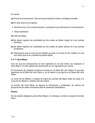 GGS
47
En donde:
(a) Fecha de la transacción. Nos sirve para señalar el orden cronológico de ellas.
(b) En esta columna se registra:
• Nombre de la o las cuentas deudora y acreedoras que intervienen en la transacción.
• Glosa explicativa
(c) Folio del Mayor
(d) Se deben registrar las cantidades por las cuales se deben cargar la o las cuentas
deudoras.
(e) Se deben registrar las cantidades por las cuales se deben abonar la o las cuentas
acreedoras.
(f) Observemos que la suma de los débitos es igual a la suma de los créditos, lo cual
nos indica que se ha cumplido la partida doble..
2.11.7 Libro Mayor
Una vez que las transacciones se han registrado en el Libro Diario, se traspasan al
Libro Mayor. En este registro las anotaciones se van agrupando por cuenta.
El movimiento de traspaso consiste en anotar en el Debe del Libro Mayor lo que esta
registrado en el Debe del Libro Diario y, en el Haber lo que figura en el Haber del Libro
Diario.
La suma de los débitos y créditos de todas las cuentas del Mayor debe ser igual a la
suma de los débitos y créditos del Libro Diario.
La función del Libro Mayor es agrupar la información y sintetizarla, de manera de
proporcionar los datos necesarios para la confección del Balance.
Diseño
No hay diseño obligatorio para el libro Mayor, sin embargo, se dará a conocer el formato
típico.
 