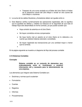 GGS
50
• Traspaso de una suma anotada en el Debe del Libro Diario al Haber
de la respectiva cuenta del Libro Mayor o anotar en otra cuenta del
Libro Mayor o viceversa.
2. La suma de los saldos Deudores y Acreedores deben ser iguales entre si.
3. Este Balance verifica numéricamente las operaciones registradas; ello no significa
que la igualdad de débitos y créditos se traduzca en la seguridad de que todo el
trabajo haya sido desarrollado en forma correcta, ya que puede suceder que:
• Haya omisión de asientos en el Libro Diario
• Se hayan cometidos errores compensados
• Se haya hecho mal un asiento en el Libro Diario en lo referente a la
cuenta que debiera haberse abonado o acreditado.
• Se hayan registrado las transacciones por una cantidad mayor o menor
que la correcta.
•
En la página siguiente se muestra un diagrama de flujo del proceso contable
2.12 Sistemas Contables
Concepto
Sistema contable es un conjunto de elementos que,
ordenadamente entre sí, contribuyen a producir
información útil y necesaria para la administración de
una empresa.
Los elementos que integran este Sistema Contable son:
• Doctrinas y normas que lo sustentan
• Formularios
• Cuentas
• Registros
• Informes
• Procedimientos
 