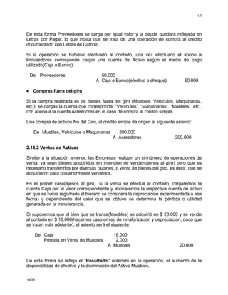 GGS
63
De esta forma Proveedores se carga por igual valor y la deuda quedará reflejada en
Letras por Pagar, lo que indica que se trata de una operación de compra al crédito
documentado con Letras de Cambio.
Si la operación se hubiese efectuado al contado, una vez efectuado el abono a
Proveedores corresponde cargar una cuenta de Activo según el medio de pago
utilizado(Caja o Banco).
De Proveedores 50.000
A Caja o Banco(efectivo o cheque) 50.000
• Compras fuera del giro
Si la compra realizada es de bienes fuera del giro (Muebles, Vehículos, Maquinarias,
etc.), se cargas la cuenta que corresponda: “Vehículos”, “Maquinarias”, “Muebles”, etc.,
con abono a la cuenta Acreedores en el caso de compra al crédito simple.
Una compra de activos No del Giro, al crédito simple da origen al siguiente asiento:
De Muebles, Vehículos o Maquinarias 200.000
A Acreedores 200.000
2.14.2 Ventas de Activos
Similar a la situación anterior, las Empresas realizan un sinnúmero de operaciones de
venta, ya sean bienes adquiridos sin intención de vender(ajenos al giro) pero que es
necesario transferirlos por diversas razones, o venta de bienes del giro, es decir, que se
adquirieron para posteriormente venderlos.
En el primer caso(ajenos al giro), si la venta se efectúa al contado, cargaremos la
cuenta Caja por el valor correspondiente y abonaremos la respectiva cuenta de activo
en que se habia registrado el bien(no se considera la depreciación experimentada a esa
fecha) y dependiendo del valor que se obtuvo se determina la pérdida o utilidad
generada en la transferencia.
Si suponemos que el bien que se transa(Muebles) se adquirió en $ 20.000 y se vende
al contado en $ 18.000(hacemos caso omiso de revalorización y depreciación, dado que
se tratan más adelante), el asiento será el siguiente:
De Caja 18.000
Pérdida en Venta de Muebles 2.000
A Muebles 20.000
De esta forma se refleja el “Resultado” obtenido en la operación, el aumento de la
disponibilidad de efectivo y la disminución del Activo Muebles.
 