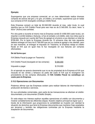 GGS
69
Ejemplo:
Supongamos que una empresa comercial, en un mes determinado realiza diversas
compras de activos del giro y no giro, al crédito y al contado, suponemos que en todas
sus compras el IVA recargado constituye crédito fiscal.
Esta Empresa compró un total de $3.540.000 durante el mes, valor bruto, lo cual
significa que su IVA Crédito Fiscal para ese mes es de $ 540.000. Es decir, tiene “a
favor” (Activo) esa cantidad.
Por otra parte si durante el mismo mes la Empresa vendió $ 4.956.000 (valor bruto), sin
importar si emitió boletas o facturas, si fue al contado o al crédito, esto nos indica que la
Empresa recaudo por cuenta del Fisco (le agregó en el precio a sus clientes) un total de
$756.000. Por lo tanto la Empresa durante los 12 primeros días del mes siguiente
debiera entregar al Fisco los $ 756.000 que por su cuenta le agregó a los clientes, pero
en ese momento, al entregar el impuesto en Tesorería, la Empresa rebaja el crédito
fiscal( el IVA que en igual mes le fue recargado en sus facturas por compras
efectuadas).
De tal forma que:
IVA Débito Fiscal (a pagar en Tesorería) $ 756.000
IVA Crédito Fiscal (recargado en las compras) $ 540.000
Impuesto a pagar $ 216.000
En el ejemplo se aprecia claramente que no es de propiedad de la Empresa el IVA que
recaude en las ventas y tampoco es parte del costo el IVA que le recargaron los
proveedores en las compras efectuadas. El IVA Crédito Fiscal no constituye un
costo para la Empresa.
2.15.2 Operaciones con Documentos
Podemos afirmar que las Empresas existen para realizar labores de intermediación o
producción de bienes o servicios.
En sus actividades comerciales, gran parte de las transacciones se efectúan al crédito:
documentado y sin documentar (Crédito Simple).
En esta etapa nos interesa explicar aquellas operaciones al crédito con documentos y
mostrar contablemente las diferentes etapas. Nuestro objetivo principal es lograr que a
través de la información que proporciona la contabilidad se muestre con claridad la
situación de derechos que tiene la Empresa (documentos que mantiene Caja aceptados
por terceros) y también las obligaciones contraídas por la Empresa mediante la
aceptación de documentos.
 