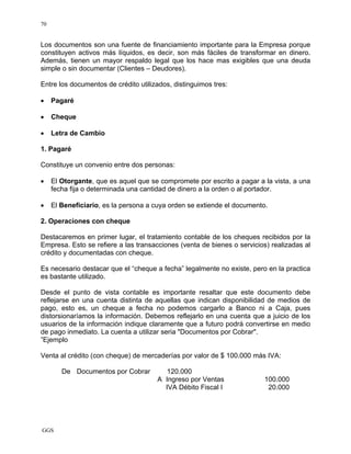 GGS
70
Los documentos son una fuente de financiamiento importante para la Empresa porque
constituyen activos más líquidos, es decir, son más fáciles de transformar en dinero.
Además, tienen un mayor respaldo legal que los hace mas exigibles que una deuda
simple o sin documentar (Clientes – Deudores).
Entre los documentos de crédito utilizados, distinguimos tres:
• Pagaré
• Cheque
• Letra de Cambio
1. Pagaré
Constituye un convenio entre dos personas:
• El Otorgante, que es aquel que se compromete por escrito a pagar a la vista, a una
fecha fija o determinada una cantidad de dinero a la orden o al portador.
• El Beneficiario, es la persona a cuya orden se extiende el documento.
2. Operaciones con cheque
Destacaremos en primer lugar, el tratamiento contable de los cheques recibidos por la
Empresa. Esto se refiere a las transacciones (venta de bienes o servicios) realizadas al
crédito y documentadas con cheque.
Es necesario destacar que el “cheque a fecha” legalmente no existe, pero en la practica
es bastante utilizado.
Desde el punto de vista contable es importante resaltar que este documento debe
reflejarse en una cuenta distinta de aquellas que indican disponibilidad de medios de
pago, esto es, un cheque a fecha no podemos cargarlo a Banco ni a Caja, pues
distorsionaríamos la información. Debemos reflejarlo en una cuenta que a juicio de los
usuarios de la información indique claramente que a futuro podrá convertirse en medio
de pago inmediato. La cuenta a utilizar seria "Documentos por Cobrar".
”Ejemplo
Venta al crédito (con cheque) de mercaderías por valor de $ 100.000 más IVA:
De Documentos por Cobrar 120.000
A Ingreso por Ventas 100.000
IVA Débito Fiscal I 20.000
 