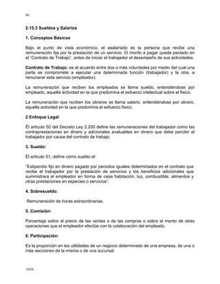 GGS
80
2.15.3 Sueldos y Salarios
1. Conceptos Básicos
Bajo el punto de vista económico, el asalariado es la persona que recibe una
remuneración fija por la prestación de un servicio. El monto a pagar queda pactado en
el “Contrato de Trabajo”, antes de iniciar el trabajador el desempeño de sus actividades.
Contrato de Trabajo: es el acuerdo entre dos o más voluntades por medio del cual una
parte se compromete a ejecutar una determinada función (trabajador) y la otra, a
remunerar este servicio (empleador).
La remuneración que reciben los empleados se llama sueldo, entendiéndose por
empleado, aquella actividad en la que predomina el esfuerzo intelectual sobre el fisico.
La remuneración que reciben los obreros se llama salario, entendiéndose por obrero,
aquella actividad en la que predomina el esfuerzo fisico.
2 Enfoque Legal
Él articulo 50 del Decreto Ley 2.200 define las remuneraciones del trabajador como las
contraprestaciones en dinero y adicionales avaluables en dinero que debe percibir el
trabajador por causa del contrato de trabajo.
3. Sueldo:
Él articulo 51, define como sueldo al:
“Estipendio fijo en dinero pagado por periodos iguales determinados en el contrato que
recibe el trabajador por la prestación de servicios y los beneficios adicionales que
suministrara el empleador en forma de casa habitación, luz, combustible, alimentos y
otras prestaciones en especies o servicios”.
4. Sobresueldo:
Remuneración de horas extraordinarias.
5. Comisión:
Porcentaje sobre el precio de las ventas o de las compras o sobre el monto de otras
operaciones que el empleador efectúe con la colaboración del empleado.
6. Participación:
Es la proporción en las utilidades de un negocio determinado de una empresa, de una o
más secciones de la misma o de una sucursal.
 