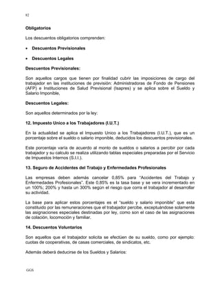 GGS
82
Obligatorios
Los descuentos obligatorios comprenden:
• Descuentos Previsionales
• Descuentos Legales
Descuentos Previsionales:
Son aquellos cargos que tienen por finalidad cubrir las imposiciones de cargo del
trabajador en las instituciones de previsión: Administradoras de Fondo de Pensiones
(AFP) e Instituciones de Salud Previsional (Isapres) y se aplica sobre el Sueldo y
Salario Imponible,
Descuentos Legales:
Son aquellos determinados por la ley:
12. Impuesto Unico a los Trabajadores (I.U.T.)
En la actualidad se aplica el Impuesto Unico a los Trabajadores (I.U.T.), que es un
porcentaje sobre el sueldo o salario imponible, deducidos los descuentos previsionales.
Este porcentaje varía de acuerdo al monto de sueldos o salarios a percibir por cada
trabajador y su calculo se realiza utilizando tablas especiales preparadas por el Servicio
de Impuestos Internos (S.I.I.).
13. Seguro de Accidentes del Trabajo y Enfermedades Profesionales
Las empresas deben además cancelar 0,85% para “Accidentes del Trabajo y
Enfermedades Profesionales”. Este 0,85% es la tasa base y se vera incrementado en
un 100%; 200% y hasta un 300% según el riesgo que corra el trabajador al desarrollar
su actividad.
La base para aplicar estos porcentajes es el “sueldo y salario imponible” que esta
constituido por las remuneraciones que el trabajador percibe, exceptuándose solamente
las asignaciones especiales destinadas por ley, como son el caso de las asignaciones
de colación, locomoción y familiar.
14. Descuentos Voluntarios
Son aquellos que el trabajador solicita se efectúen de su sueldo, como por ejemplo:
cuotas de cooperativas, de casas comerciales, de sindicatos, etc.
Además deberá deducirse de los Sueldos y Salarios:
 