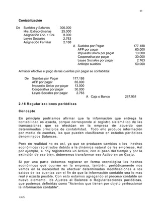 GGS
85
Contabilización
De Sueldos y Salarios 300.000
Hrs. Extraordinarias 25.000
Asignación Loc. + Col. 8.000
Leyes Sociales 2.763
Asignación Familiar 2.188
A Sueldos por Pagar 177.188
AFP por pagar 65.000
Impuesto Unico por pagar 13.000
Cooperativa por pagar 30.000
Leyes Sociales por pagar 2.763
Anticipo sueldos 50.000
Al hacer efectivo el pago de las cuentas por pagar se contabiliza:
De Sueldos por Pagar 177.188
AFP por pagar 65.000
Impuesto Unico por pagar 13.000
Cooperativa por pagar 30.000
Leyes Sociales por pagar 2.763
A Caja o Banco 287.951
2.16 Regularizaciones periódicas
Concepto
En principio podríamos afirmar que la información que entrega la
contabilidad es exacta, porque corresponde al registro sistemático de las
transacciones que se efectúan en la empresa de acuerdo con
determinados principios de contabilidad. Todo ello produce información
por medio de cuentas, las que pueden clasificarse en estados periódicos
denominados Balances.
Pero en realidad no es así, ya que se producen cambios a los hechos
económicos registrados debido a la dinámica natural de las empresas. Así
por ejemplo, si hoy registramos un Activo, con el paso del tiempo y por la
extinción de ese bien, deberemos transformar ese Activo en un Gasto.
Si por una parte debemos registrar en forma cronológica los hechos
económicos que ocurren en la empresa, también, periódicamente nos
vemos en la necesidad de efectuar determinadas modificaciones a los
saldos de las cuentas con el fin de que la información contable sea lo mas
real y exacta posible. Con esto estamos agregando al proceso contable un
nuevo elemento, los Ajustes al Balance o Regularizaciones periódicas,
que podemos definirlas como "Asientos que tienen por objeto perfeccionar
la información contable".
 