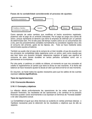 GGS
86
Fases de la contabilidad considerando el proceso de ajustes:
Como ejemplo de estos cambios que modifican el hecho económico registrado,
podemos citar el pago de un arriendo anticipado. Por el pago se carga una cuenta de
activo, porque representa el derecho que tiene la empresa de disfrutar por un periodo
de determinado bien. Por el sólo paso del tiempo nuestro activo se va consumiendo día
a día, pero los procedimientos contables normalmente no consideran registrar día a día
el consumo del arriendo, gasto de los Iápices, etc. Todo se hace mediante estos
denominados ajustes al balance.
También se puede citar el caso de la compra de un bien durable, el que de acuerdo con
los principios de contabilidad debe registrarse como un activo, pero como resulta que
ese bien tiene una duración limitada, deberemos registrar el gasto que significa el
consume de esos bienes durables en tantos periodos contables como van a
permanecer en la empresa.
Por otra parte, si pedimos un crédito en dólares, al momento en que nos conceden el
crédito lo registraremos al cambio que tiene la divisa en ese momento. A la fecha del
balance se hace necesario ajustar la deuda al valor que tiene el dó1ar en ese momento.
En resumen, se harán todos los ajustes necesarios para que los saldos de las cuentas
expresen valores significativos.
Tipos de regularizaciones
2.16.1 Corrección Monetaria
2.16.1.1 Concepto y objetivos
La inflación afecta profundamente las operaciones de los entes económicos. La
situación financiera, los resultados de las operaciones y los cambios en la posición
financiera pueden variar enormemente si se expresan en términos de "moneda estable"
o de valor adquisitivo actual.
La Contabilidad al igual que otras técnicas se sustenta en ciertas premisas básicas o
hipótesis necesarias para la obtención de los resultados u objetivos que de ella se
esperan.
Cambios a hechos
económicos registrados
Ajustes Diario Mayor
Hechos económicos Documentos
Balances
 