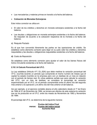 GGS
91
• Las mercaderías y materias primas en transito a la fecha del balance.
• Cotización de Monedas Extranjeras
Este índice corrector se utiliza en:
• El valor de los créditos y derechos en moneda extranjera existentes a la fecha del
balance.
• Las deudas u obligaciones en moneda extranjera existentes a la fecha del balance.
Se reajustan de acuerdo a la cotización respectiva de la moneda a la fecha del
balance.
c) Reajuste Pactado
Es el que han convenido libremente las partes en las operaciones de crédito. Se
establece como elemento corrector para dejar en su justo valor los créditos y derechos
reajustables y las deudas u obligaciones reajustables existentes a la fecha del balance.
d) Costo de Reposición
Se establece como elemento corrector para ajustar el valor de los bienes físicos del
Activo Circulante existentes a la fecha del balance.
2.16.1.4 Calculo Porcentual del I.P.C.
La Ley establece (Articulo 41º; D.L.824) que debe medirse la variación porcentual del
I.P.C. ocurrida durante un periodo que comprende el mismo numero de meses que el
capital ha estado invertido en la empresa pero con un desfase de un mes en relación
con el periodo de tiempo real. En otras palabras señala que para calcular la variación
del I.P.C. con un mes de desfase, se considera el porcentaje de variación
experimentado por el I.P.C. en el periodo comprendido entre el ultimo día del segundo
mes anterior a la operación y el ultimo día del mes anterior al del balance.
Así por ejemplo, si el ejercicio contable abarca el año calendario desde el 1º de Enero
de 1984 al 31 de Diciembre de 1984, se tomara par efectos de este sistema la variación
que se ha producido en el I.P.C. entre los meses de Noviembre de 1983 y Noviembre
de 1984.
El porcentaje del I.P.C. se determina de la siguiente manera:
Puntos del Indice Final
menos: Puntos del Indice Inicial
Aumento Real
 