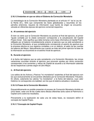 GGS
93
Diciembre-84 365,12 360,23 0,000
2.16.1.5 Instantes en que se ubica el Sistema de Corrección Monetaria
La metodología de la Corrección Monetaria planteada en el artículo 41° de la Ley de
la Renta (D.L. 824) que comprende las fases globalizadas y resumidas en los
párrafos anteriores, requiere de información cuya fuente de origen se encuentra
ubicada en diferentes épocas del ejercicio comercial respectivo.
a. Al comienzo del ejercicio
Si bien es cierto que la Corrección Monetaria se practica al final del ejercicio, el primer
"ajuste contable por la citada corrección corresponde a la actualización del Capital
Propio Inicial. Esto significa que debe tomarse como base informativa el Capital Propio
reflejado por el balance inmediatamente anterior al ejercicio que se está sometiendo a
la Corrección Monetaria, el que contablemente corresponde al asiento de apertura que
la empresa efectúa en sus registros contables o en su defecto, al saldo de las cuentas
de balance del Mayor. Naturalmente que cuando se trate del primer ejercicio la base de
la información se encontrará en el asiento inicial de apertura.
b. Durante el ejercicio
A la fecha del balance que se esta sometiendo a la Corrección Monetaria, las únicas
variaciones ocurridas durante el ejercicio que provocan ajustes por dicha corrección
corresponden a los aumentos y retiros de Capital de acuerdo a la información obtenida
de las respectivas cuentas según el Libro Mayor.
c. Al final del ejercicio
Los saldos de los Activos y Pasivos "no monetarios" existentes al final del ejercicio son
los que exclusivamente se encuentran afectados por la Corrección Monetaria Tributaria.
En efecto, solamente los valores "no monetarios", a la fecha del balance, cuyo valor
histórico no corresponde a la realidad, son los que el sistema actualiza o revaloriza.
2.16.1.6 Fases de la Corrección Monetaria
Esquemáticamente es posible presentar el proceso de Corrección Monetaria dividido en
cinco fases, cada una de las cuales tiene efectos diferentes tanto sobre el Patrimonio o
Capital como sobre los resultados.
Previamente a la explicación de cada una de estas fases, es necesario definir el
concepto de Capital Propio.
2.16.1.7 Concepto de Capital Propio
 