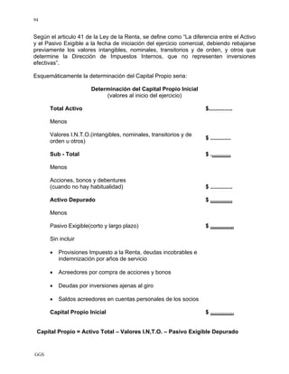 GGS
94
Según el articulo 41 de la Ley de la Renta, se define como “La diferencia entre el Activo
y el Pasivo Exigible a la fecha de iniciación del ejercicio comercial, debiendo rebajarse
previamente los valores intangibles, nominales, transitorios y de orden, y otros que
determine la Dirección de Impuestos Internos, que no representen inversiones
efectivas”.
Esquemáticamente la determinación del Capital Propio seria:
Determinación del Capital Propio Inicial
(valores al inicio del ejercicio)
Total Activo $...............
Menos
Valores I.N.T.O.(intangibles, nominales, transitorios y de
orden u otros)
$ .............
Sub - Total $ .............
Menos
Acciones, bonos y debentures
(cuando no hay habitualidad) $ ..............
Activo Depurado $ ..............
Menos
Pasivo Exigible(corto y largo plazo) $ ...............
Sin incluir
• Provisiones Impuesto a la Renta, deudas incobrables e
indemnización por años de servicio
• Acreedores por compra de acciones y bonos
• Deudas por inversiones ajenas al giro
• Saldos acreedores en cuentas personales de los socios
Capital Propio Inicial $ ...............
Capital Propio = Activo Total – Valores I.N,T.O. – Pasivo Exigible Depurado
 