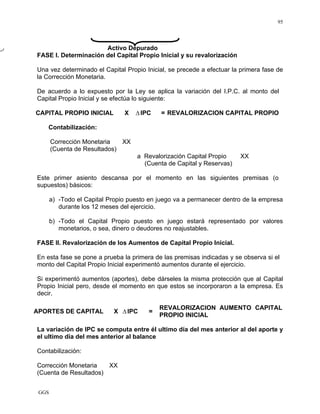 GGS
95
Activo Depurado
FASE I. Determinación del Capital Propio Inicial y su revalorización
Una vez determinado el Capital Propio Inicial, se precede a efectuar la primera fase de
la Corrección Monetaria.
De acuerdo a lo expuesto por la Ley se aplica la variación del I.P.C. al monto del
Capital Propio Inicial y se efectúa lo siguiente:
CAPITAL PROPIO INICIAL X Δ IPC = REVALORIZACION CAPITAL PROPIO
Contabilización:
Corrección Monetaria XX
(Cuenta de Resultados)
a Revalorización Capital Propio XX
(Cuenta de Capital y Reservas)
Este primer asiento descansa por el momento en las siguientes premisas (o
supuestos) básicos:
a) -Todo el Capital Propio puesto en juego va a permanecer dentro de la empresa
durante los 12 meses del ejercicio.
b) -Todo el Capital Propio puesto en juego estará representado por valores
monetarios, o sea, dinero o deudores no reajustables.
FASE II. Revalorización de los Aumentos de Capital Propio Inicial.
En esta fase se pone a prueba la primera de las premisas indicadas y se observa si el
monto del Capital Propio Inicial experimentó aumentos durante el ejercicio.
Si experimentó aumentos (aportes), debe dárseles la misma protección que al Capital
Propio Inicial pero, desde el momento en que estos se incorporaron a la empresa. Es
decir.
APORTES DE CAPITAL X ΔIPC =
REVALORIZACION AUMENTO CAPITAL
PROPIO INICIAL
La variación de IPC se computa entre él ultimo día del mes anterior al del aporte y
el ultimo día del mes anterior al balance
Contabilización:
Corrección Monetaria XX
(Cuenta de Resultados)
 