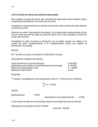 GGS
108
2.16.3.5 Venta de activos parcialmente depreciados
Para registrar la vente de activos fijos parcialmente depreciados será necesario seguir
el siguiente procedimiento en el orden que se indica:
Contabilizar la depreciación por el periodo transcurrido entre la fecha del ultimo balance
y la fecha de venta.
Reversar la cuenta “Depreciación Acumulada” por el saldo total correspondiente al bien
que se vende con el fin de dejar la cuenta de activo con el valor contable a la fecha de
venta( valor de libro).
Contabilizar la venta, tomando la precaución que no deben quedar con saldos ni la
cuenta de activo correspondiente ni la correspondiente cuenta que registra la
depreciación acumulada.
Ejemplo
El 1º de Abril se vende un vehículo en $ 360.000 al contado.
Antecedentes contables del vehículo:
Costo del vehículo (Cuenta Vehículos) $ 540.000
Depreciación acumulada (Cuenta Depreciación Acumulada) $ 144.000
Monto de la depreciación anual $ 48.000
Método de depreciación: Lineal
Desarrollo.
1º Calculo y contabilización de la depreciación entre el 1º de Enero al 31 de Marzo
48
12
x 3 = 12.000
Asiento
Depreciaciones 12.000
Depreciación Acumulada Vehículo 12.000
2º Se reversa el saldo de la cuenta Depreciación Acumulada que tiene el vehiculo
Depreciación Acumulada Vehículo 156.000
Vehículos 156.000
 