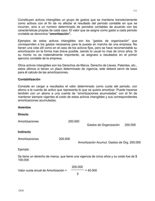 GGS
111
Constituyen activos intangibles un grupo de gastos que se mantiene transitoriamente
como activos con el fin de no afectar el resultado del período contable en que se
incurren, sino a un numero determinado de periodos contables de acuerdo con las
características propias de cada caso. El valor que se asigna como gasto a cada periodo
contable se denomina “amortización”.
Ejemplos de estos activos intangibles son los “gastos de organización” que
corresponden a los gastos necesarios para la puesta en marcha de una empresa. No
tienen una vida útil como en el caso de los activos fijos, pero se hace recomendable su
amortización en la forma mas breve posible, siendo lo usual no mas de cinco años. Si
su monto no es materialmente importante, se asignara a resultados en el primer
ejercicio contable de la empresa.
Otros activos intangibles son los Derechos de Marca, Derecho de Llaves, Patentes, etc.,
estos últimos si tienen un plazo determinado de vigencia, este deberá servir de base
para él calculo de las amortizaciones.
Contabilización
Consiste en cargar a resultados el valor determinado como cuota del periodo, con
abono a la cuenta de activo que representa lo que se quiere amortizar. Puede hacerse
también con un abono a una cuenta de “amortizaciones acumuladas” con el fin de
mantener siempre vigentes el costo de estos activos intangibles y sus correspondientes
amortizaciones acumuladas.
Asientos
Directo
Amortizaciones 200.000
Gastos de Organización 200.000
Indirecto
Amortizaciones 200.000
Amortización Acumul. Gastos de Org. 200.000
Ejemplo
Se tiene un derecho de marca, que tiene una vigencia de cinco años y su costo fue de $
100.000
200.000
Valor cuota anual de Amortización = = 40.000
5
 