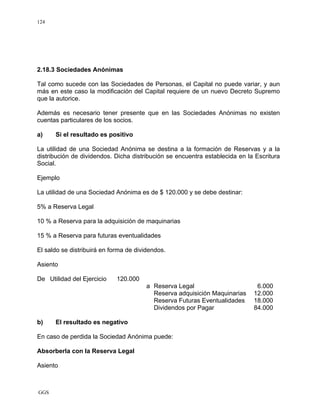 GGS
124
2.18.3 Sociedades Anónimas
Tal como sucede con las Sociedades de Personas, el Capital no puede variar, y aun
más en este caso la modificación del Capital requiere de un nuevo Decreto Supremo
que la autorice.
Además es necesario tener presente que en las Sociedades Anónimas no existen
cuentas particulares de los socios.
a) Si el resultado es positivo
La utilidad de una Sociedad Anónima se destina a la formación de Reservas y a la
distribución de dividendos. Dicha distribución se encuentra establecida en la Escritura
Social.
Ejemplo
La utilidad de una Sociedad Anónima es de $ 120.000 y se debe destinar:
5% a Reserva Legal
10 % a Reserva para la adquisición de maquinarias
15 % a Reserva para futuras eventualidades
El saldo se distribuirá en forma de dividendos.
Asiento
De Utilidad del Ejercicio 120.000
a Reserva Legal 6.000
Reserva adquisición Maquinarias 12.000
Reserva Futuras Eventualidades 18.000
Dividendos por Pagar 84.000
b) El resultado es negativo
En caso de perdida la Sociedad Anónima puede:
Absorberla con la Reserva Legal
Asiento
 