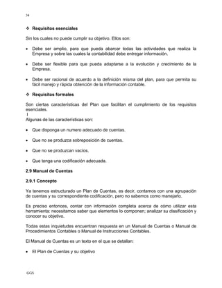 GGS
34
Requisitos esenciales
Sin los cuales no puede cumplir su objetivo. Ellos son:
• Debe ser amplio, para que pueda abarcar todas las actividades que realiza la
Empresa y sobre las cuales la contabilidad debe entregar información.
• Debe ser flexible para que pueda adaptarse a la evolución y crecimiento de la
Empresa.
• Debe ser racional de acuerdo a la definición misma del plan, para que permita su
fácil manejo y rápida obtención de la información contable.
Requisitos formales
Son ciertas características del Plan que facilitan el cumplimiento de los requisitos
esenciales.
l
Algunas de las características son:
• Que disponga un numero adecuado de cuentas.
• Que no se produzca sobreposición de cuentas.
• Que no se produzcan vacíos.
• Que tenga una codificación adecuada.
2.9 Manual de Cuentas
2.9.1 Concepto
Ya tenemos estructurado un Plan de Cuentas, es decir, contamos con una agrupación
de cuentas y su correspondiente codificación, pero no sabemos como manejarlo.
Es preciso entonces, contar con información completa acerca de cómo utilizar esta
herramienta: necesitamos saber que elementos lo componen; analizar su clasificación y
conocer su objetivo.
Todas estas inquietudes encuentran respuesta en un Manual de Cuentas o Manual de
Procedimientos Contables o Manual de Instrucciones Contables.
El Manual de Cuentas es un texto en el que se detallan:
• El Plan de Cuentas y su objetivo
 