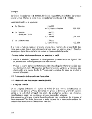 GGS
65
Ejemplo:
Se venden Mercaderías en $ 200.000. El Cliente paga el 50% al contado y por el saldo
acepta Letra a 60 días. El costo de las Mercaderías vendidas es de $ 132.000.
La contabilización es la siguiente:
a) De Clientes 200.000
A Ingreso por Ventas 200.000
b) De Clientes 100.000
Letras por Cobrar 100.000
A Clientes 200.000
c) De Costo Ventas 132.000
A Mercaderías 132.000
Si la venta se hubiera efectuado al crédito simple, no se habría hecho el asiento b). Esto
indica que en este tipo de operaciones siempre se harán los asientos a) y c) y, las otras
anotaciones dependerán de la forma en que se haya acordado la venta.
¿Por qué deben efectuarse siempre los asientos a) y c)?
• Porque el asiento a) representa el devengamiento por realización del ingreso. Esto
es, el derecho a percibir por la venta de mercaderías.
• Porque el asiento b) representa la realización del gasto para obtener el ingreso, esto
es, disminuir el Activo Mercaderías por las mercaderías vendidas y traspasar esta
disminución a la cuenta Costo de Ventas, representativa del gasto de producir o
generar el ingreso.
2.15 Tratamiento de Operaciones Especiales
2.15.1 Operaciones de Compra – Venta con IVA
• Compras con IVA
En las páginas anteriores se explico la forma en que deben contabilizarse las
operaciones de Compra y Venta de bienes del giro de la Empresa y también aquellos
ajenos a la actividad principal (No giro). Se analizaron también las diferentes
modalidades de pago y las cuentas que en cada caso deben utilizarse.
Nos ocuparemos ahora de entregar los antecedentes más importantes del Impuesto al
Valor Agregado(IVA), de tal forma que el lector comprenda el tratamiento contable del
impuesto que se recarga en las compras y ventas.
 