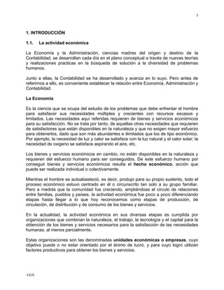 GGS
5
1. INTRODUCCIÓN
1.1. La actividad económica
La Economía y la Administración, ciencias madres del origen y destino de la
Contabilidad, se desarrollan cada día en el plano conceptual a través de nuevas teorías
y realizaciones practicas en la búsqueda de solución a la diversidad de problemas
humanos.
Junto a ellas, la Contabilidad se ha desarrollado y avanza en lo suyo. Pero antes de
referirnos a ello, es conveniente establecer la relación entre Economía, Administración y
Contabilidad.
La Economía
Es la ciencia que se ocupa del estudio de los problemas que debe enfrentar el hombre
para satisfacer sus necesidades múltiples y crecientes con recursos escasos y
limitados. Las necesidades aquí referidas requieren de bienes y servicios económicos
para su satisfacción. No se trata por tanto, de aquellas otras necesidades que requieren
de satisfactores que están disponibles en la naturaleza y que no exigen mayor esfuerzo
para obtenerlos, dado que son más abundantes e ilimitados que los de tipo económico.
Por ejemplo, la necesidad de luz y calor se satisface con la luz natural y el calor solar; la
necesidad de oxigeno se satisface aspirando el aire, etc.
Los bienes y servicios económicos en cambio, no están disponibles en la naturaleza y
requieren del esfuerzo humano para ser conseguidos. De este esfuerzo humano por
conseguir bienes y servicios económicos resulta el hecho económico, acción que
puede ser realizada individual o colectivamente.
Mientras el hombre se autoabasteció, es decir, produjo para su propio sustento, todo el
proceso económico estuvo centrado en él o circunscrito tan solo a su grupo familiar.
Pero a medida que la comunidad fue creciendo, ampliándose el circulo de relaciones
entre familias, pueblos y países, la actividad económica fue poco a poco diferenciando
etapas hasta llegar a lo que hoy reconocemos como etapas de producción, de
circulación, de distribución y de consumo de los bienes y servicios.
En la actualidad, la actividad económica en sus diversas etapas es cumplida por
organizaciones que combinan la naturaleza, el trabajo, la tecnología y el capital para la
obtención de los bienes y servicios necesarios para la satisfacción de las necesidades
humanas, al menos parcialmente.
Estas organizaciones son las denominadas unidades económicas o empresas, cuyo
objetivo puede o no estar orientado por el ánimo de lucro, y para cuyo logro utilizan
factores productivos para obtener los bienes y servicios.
 