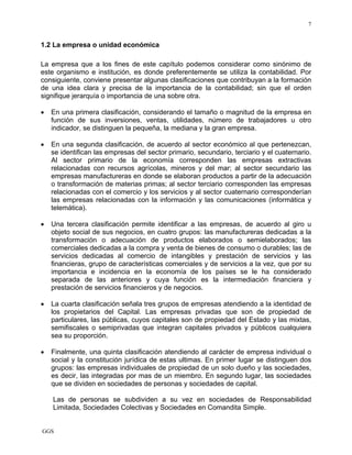 GGS
7
1.2 La empresa o unidad económica
La empresa que a los fines de este capítulo podemos considerar como sinónimo de
este organismo e institución, es donde preferentemente se utiliza la contabilidad. Por
consiguiente, conviene presentar algunas clasificaciones que contribuyan a la formación
de una idea clara y precisa de la importancia de la contabilidad; sin que el orden
signifique jerarquía o importancia de una sobre otra.
• En una primera clasificación, considerando el tamaño o magnitud de la empresa en
función de sus inversiones, ventas, utilidades, número de trabajadores u otro
indicador, se distinguen la pequeña, la mediana y la gran empresa.
• En una segunda clasificación, de acuerdo al sector económico al que pertenezcan,
se identifican las empresas del sector primario, secundario, terciario y el cuaternario.
Al sector primario de la economía corresponden las empresas extractivas
relacionadas con recursos agrícolas, mineros y del mar; al sector secundario las
empresas manufactureras en donde se elaboran productos a partir de la adecuación
o transformación de materias primas; al sector terciario corresponden las empresas
relacionadas con el comercio y los servicios y al sector cuaternario corresponderían
las empresas relacionadas con la información y las comunicaciones (informática y
telemática).
• Una tercera clasificación permite identificar a las empresas, de acuerdo al giro u
objeto social de sus negocios, en cuatro grupos: las manufactureras dedicadas a la
transformación o adecuación de productos elaborados o semielaborados; las
comerciales dedicadas a la compra y venta de bienes de consumo o durables; las de
servicios dedicadas al comercio de intangibles y prestación de servicios y las
financieras, grupo de características comerciales y de servicios a la vez, que por su
importancia e incidencia en la economía de los países se le ha considerado
separada de las anteriores y cuya función es la intermediación financiera y
prestación de servicios financieros y de negocios.
• La cuarta clasificación señala tres grupos de empresas atendiendo a la identidad de
los propietarios del Capital. Las empresas privadas que son de propiedad de
particulares, las públicas, cuyos capitales son de propiedad del Estado y las mixtas,
semifiscales o semiprivadas que integran capitales privados y públicos cualquiera
sea su proporción.
• Finalmente, una quinta clasificación atendiendo al carácter de empresa individual o
social y la constitución jurídica de estas ultimas. En primer lugar se distinguen dos
grupos: las empresas individuales de propiedad de un solo dueño y las sociedades,
es decir, las integradas por mas de un miembro. En segundo lugar, las sociedades
que se dividen en sociedades de personas y sociedades de capital.
Las de personas se subdividen a su vez en sociedades de Responsabilidad
Limitada, Sociedades Colectivas y Sociedades en Comandita Simple.
 