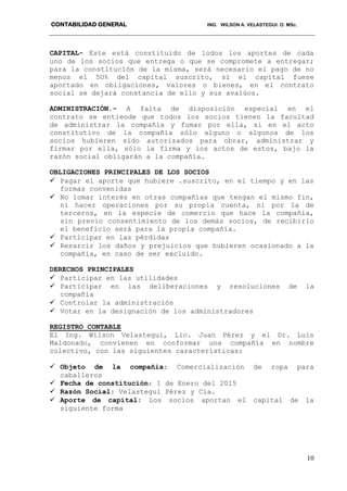 CONTABILIDAD GENERAL ING. WILSON A. VELASTEGUI. O. MSc.
10
CAPITAL- Este está constituido de lodos los aportes de cada
uno de los socios que entrega o que se compromete a entregar;
para la constitución de la misma, será necesario el pago de no
menos el 5U% del capital suscrito, si el capital fuese
aportado en obligaciones, valores o bienes, en el contrato
social se dejará constancia de ello y sus avalúos.
ADMINISTRACIÓN.- A falta de disposición especial en el
contrato se entiende que todos los socios tienen la facultad
de administrar la compañía y fumar por ella, si en el acto
constitutivo de la compañía sólo alguno o algunos de los
socios hubieren sido autorizados para obrar, administrar y
firmar por ella, sólo la firma y los actos de estos, bajo la
razón social obligarán a la compañía.
OBLIGACIONES PRINCIPALES DE LOS SOCIOS
 Pagar el aporte que hubiere .suscrito, en el tiempo y en las
formas convenidas
 No lomar interés en otras compañías que tengan el mismo fin,
ni hacer operaciones por su propia cuenta, ni por la de
terceros, en la especie de comercio que hace la compañía,
sin previo consentimiento de los demás socios, de recibirlo
el beneficio será para la propia compañía.
 Participar en las pérdidas
 Resarcir los daños y prejuicios que hubieren ocasionado a la
compañía, en caso de ser excluido.
DERECHOS PRINCIPALES
 Participar en las utilidades
 Participar en las deliberaciones y resoluciones de la
compañía
 Controlar la administración
 Votar en la designación de los administradores
REGISTRO CONTABLE
El Ing. Wilson Velastegui, Lic. Juan Pérez y el Dr. Luis
Maldonado, convienen en conformar una compañía en nombre
colectivo, con las siguientes características:
 Objeto de la compañía: Comercialización de ropa para
caballeros
 Fecha de constitución: 1 de Enero del 2015
 Razón Social: Velastegui Pérez y Cía.
 Aporte de capital: Los socios aportan el capital de la
siguiente forma
 