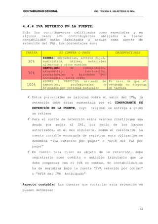 CONTABILIDAD GENERAL ING. WILSON A. VELASTEGUI. O. MSc.
101
4.4.4 IVA RETENIDO EN LA FUENTE:
Solo los contribuyentes calificados como especiales y en
algunos casos los contribuyentes obligados a llevar
contabilidad están facultados a actuar como agente de
retención del IVA. Los porcentajes son:
TARIFA SI COMPRA O PAGA OBSERVACIONES
30%
BIENES: mercaderías, activos fijos,
suministros, útiles, materiales
alimentos y otros muebles
70%
SERVICIOS: de comunicación,
lavandería, lubricación,
profesionales y brindados por
sociedades , entre otros
100%
BIENES Y SERVICIO: arriendo de
inmuebles, profesionales y
brindados por personas naturales
En caso de que el
vendedor no disponga
de factura
 Estos porcentajes se calculan sobre el valor del IVA, la
retención debe estar sustentada por el COMPROBANTE DE
RETENCIÓN EN LA FUENTE, cuyo original se entrega a quien
se retiene
 Para el agente de retención estos valores constituyen una
deuda por pagar al SRI, por medio de los bancos
autorizados, en el mes siguiente, según el calendario: La
cuenta contable encargada de registrar esta obligación se
denomina “IVA retenido por pagar” o “RFIR del IVA por
pagar”
 En cambio para quien es objeto de la retención, debe
registrarlo como crédito o anticipo tributario que lo
debe compensar con el IVA en ventas. En contabilidad se
ha de registrar bajo la cuenta “IVA retenido por cobrar”
o “RFIR del IVA Anticipado”
Aspecto contable: Las cuentas que controlan esta retención se
pueden denominar
 