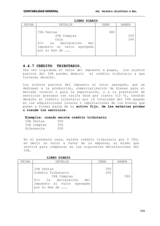 CONTABILIDAD GENERAL ING. WILSON A. VELASTEGUI. O. MSc.
104
LIBRO DIARIO
FECHA DETALLE DEBE HABER
IVA Ventas
IVA Compras
Caja
P/r la declaración del
impuesto al valor agregado
por el mes de ………
480
336
144
4.4.7 CRÉDITO TRIBUTARIO.
Una vez liquidado el valor del impuesto a pagar, los sujetos
pasivos del IVA pueden deducir el crédito tributario a que
tuvieren derecho.
Los sujetos pasivos del impuesto al valor agregado, que se
dediquen a la producción, comercialización de bienes para el
mercado interno o para la exportación, o a la prestación de
servicios gravados con tarifa doce por ciento (12 %), tendrán
derecho al crédito tributario por la totalidad del IVA pagado
en las adquisiciones locales o importaciones de los bienes que
pasen a formar parte de su activo fijo, de las materias primas
o insude los servicios.
Ejemplos; cuando existe crédito tributario
IVA Ventas 500
IVA Compras 300
Diferencia 200
En el presente caso, existe crédito tributario por $ 200,
es decir un valor a favor de la empresa, el mismo que
servirá para compensar en las siguientes declaraciones del
IVA.
LIBRO DIARIO
FECHA DETALLE DEBE HABER
IVA Ventas
Crédito Tributario
IVA Compras
P/r la declaración del
impuesto al valor agregado
por el mes de ………
300
200
500
 