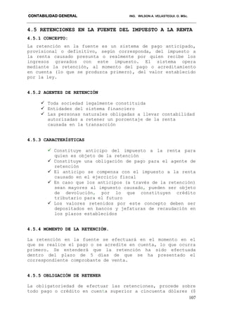 CONTABILIDAD GENERAL ING. WILSON A. VELASTEGUI. O. MSc.
107
4.5 RETENCIONES EN LA FUENTE DEL IMPUESTO A LA RENTA
4.5.1 CONCEPTO:
La retención en la fuente es un sistema de pago anticipado,
provisional o definitivo, según corresponda, del impuesto a
la renta causado presunta o realmente por quien recibe los
ingresos gravados con este impuesto. El sistema opera
mediante la retención, al momento del pago o acreditamiento
en cuenta (lo que se produzca primero), del valor establecido
por la ley.
4.5.2 AGENTES DE RETENCIÓN
 Toda sociedad legalmente constituida
 Entidades del sistema financiero
 Las personas naturales obligadas a llevar contabilidad
autorizadas a retener un porcentaje de la renta
causada en la transacción
4.5.3 CARACTERÍSTICAS
 Constituye anticipo del impuesto a la renta para
quien es objeto de la retención
 Constituye una obligación de pago para el agente de
retención
 El anticipo se compensa con el impuesto a la renta
causado en el ejercicio fiscal
 En caso que los anticipos (a través de la retención)
sean mayores al impuesto causado, pueden ser objeto
de devolución, por lo que constituyen crédito
tributario para el futuro
 Los valores retenidos por este concepto deben ser
depositados en bancos y jefaturas de recaudación en
los plazos establecidos
4.5.4 MOMENTO DE LA RETENCIÓN.
La retención en la fuente se efectuará en el momento en el
que se realice el pago o se acredite en cuenta, lo que ocurra
primero. Se entenderá que la retención ha sido efectuada
dentro del plazo de 5 días de que se ha presentado el
correspondiente comprobante de venta.
4.5.5 OBLIGACIÓN DE RETENER
La obligatoriedad de efectuar las retenciones, procede sobre
todo pago o crédito en cuenta superior a cincuenta dólares ($
 