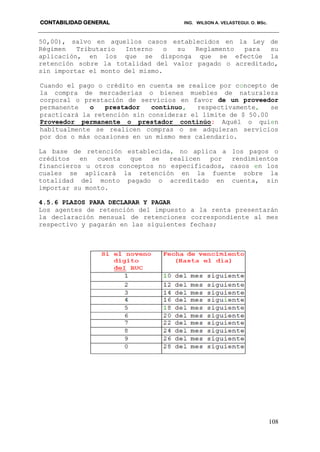 CONTABILIDAD GENERAL ING. WILSON A. VELASTEGUI. O. MSc.
108
50,00), salvo en aquellos casos establecidos en la Ley de
Régimen Tributario Interno o su Reglamento para su
aplicación, en los que se disponga que se efectúe la
retención sobre la totalidad del valor pagado o acreditado,
sin importar el monto del mismo.
Cuando el pago o crédito en cuenta se realice por concepto de
la compra de mercaderías o bienes muebles de naturaleza
corporal o prestación de servicios en favor de un proveedor
permanente o prestador continuo, respectivamente, se
practicará la retención sin considerar el límite de $ 50.00
Proveedor permanente o prestador continúo: Aquél o quien
habitualmente se realicen compras o se adquieran servicios
por dos o más ocasiones en un mismo mes calendario.
La base de retención establecida, no aplica a los pagos o
créditos en cuenta que se realicen por rendimientos
financieros u otros conceptos no especificados, casos en los
cuales se aplicará la retención en la fuente sobre la
totalidad del monto pagado o acreditado en cuenta, sin
importar su monto.
4.5.6 PLAZOS PARA DECLARAR Y PAGAR
Los agentes de retención del impuesto a la renta presentarán
la declaración mensual de retenciones correspondiente al mes
respectivo y pagarán en las siguientes fechas;
 