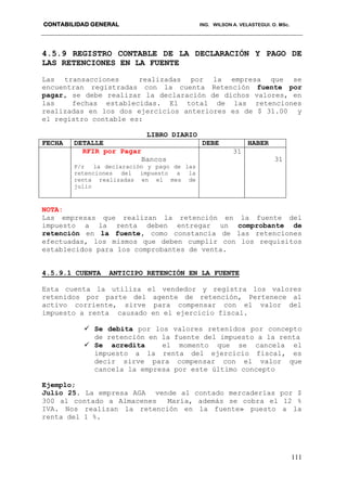 CONTABILIDAD GENERAL ING. WILSON A. VELASTEGUI. O. MSc.
111
4.5.9 REGISTRO CONTABLE DE LA DECLARACIÓN Y PAGO DE
LAS RETENCIONES EN LA FUENTE
Las transacciones realizadas por la empresa que se
encuentran registradas con la cuenta Retención fuente por
pagar, se debe realizar la declaración de dichos valores, en
las fechas establecidas. El total de las retenciones
realizadas en los dos ejercicios anteriores es de $ 31.00 y
el registro contable es:
LIBRO DIARIO
FECHA DETALLE DEBE HABER
RFIR por Pagar
Bancos
P/r la declaración y pago de las
retenciones del impuesto a la
renta realizadas en el mes de
julio
31
31
NOTA:
Las empresas que realizan la retención en la fuente del
impuesto a la renta deben entregar un comprobante de
retención en la fuente, como constancia de las retenciones
efectuadas, los mismos que deben cumplir con los requisitos
establecidos para los comprobantes de venta.
4.5.9.1 CUENTA ANTICIPO RETENCIÓN EN LA FUENTE
Esta cuenta la utiliza el vendedor y registra los valores
retenidos por parte del agente de retención, Pertenece al
activo corriente, sirve para compensar con el valor del
impuesto a renta causado en el ejercicio fiscal.
 Se debita por los valores retenidos por concepto
de retención en la fuente del impuesto a la renta
 Se acredita el momento que se cancela el
impuesto a la renta del ejercicio fiscal, es
decir sirve para compensar con el valor que
cancela la empresa por este último concepto
Ejemplo;
Julio 25. La empresa AGA vende al contado mercaderías por $
300 al contado a Almacenes María, además se cobra el 12 %
IVA. Nos realizan la retención en la fuente» puesto a la
renta del 1 %.
 