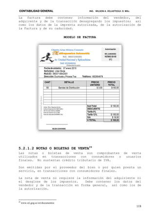 CONTABILIDAD GENERAL ING. WILSON A. VELASTEGUI. O. MSc.
118
La factura debe contener información del vendedor, del
adquirente y de la transacción desagregando los impuestos; así
como los datos de la imprenta autorizada, de la autorización de
la Factura y de su caducidad.
MODELO DE FACTURA
5.2.1.2 NOTAS O BOLETAS DE VENTA29
Las notas o boletas de venta son comprobantes de venta
utilizados en transacciones con consumidores o usuarios
finales. No sustentan crédito tributario de IVA.
Son emitidas por el proveedor del bien o por quien presta un
servicio, en transacciones con consumidores finales.
La nota de venta no requiere la información del adquiriente ni
el desglose de los impuestos. Debe contener los datos del
vendedor y de la transacción en forma general, así como los de
la autorización.
29
www.sri.gog.ec/sri/documentos
 