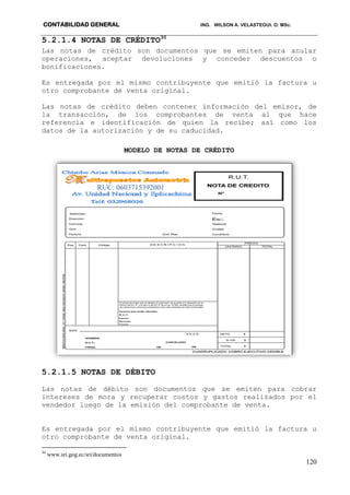 CONTABILIDAD GENERAL ING. WILSON A. VELASTEGUI. O. MSc.
120
5.2.1.4 NOTAS DE CRÉDITO30
Las notas de crédito son documentos que se emiten para anular
operaciones, aceptar devoluciones y conceder descuentos o
bonificaciones.
Es entregada por el mismo contribuyente que emitió la factura u
otro comprobante de venta original.
Las notas de crédito deben contener información del emisor, de
la transacción, de los comprobantes de venta al que hace
referencia e identificación de quien la recibe; así como los
datos de la autorización y de su caducidad.
MODELO DE NOTAS DE CRÉDITO
5.2.1.5 NOTAS DE DÉBITO
Las notas de débito son documentos que se emiten para cobrar
intereses de mora y recuperar costos y gastos realizados por el
vendedor luego de la emisión del comprobante de venta.
Es entregada por el mismo contribuyente que emitió la factura u
otro comprobante de venta original.
30
www.sri.gog.ec/sri/documentos
 