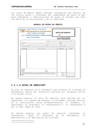 CONTABILIDAD GENERAL ING. WILSON A. VELASTEGUI. O. MSc.
121
Las notas de débito deben contener información del emisor, de
los costos, gatos o intereses, del comprobante de venta al que
hace referencia e identificación de quien la recibe; así como
los datos de la autorización y de su caducidad.
MODELO DE NOTAS DE DÉBITO
5.2.1.6 GUÍAS DE REMISIÓN31
La guía de remisión es el documento que sustenta el traslado de
mercaderías dentro del territorio nacional por cualquier motivo
y su origen lícito.
De manera general la guía de remisión será emitida por el
importador o el agente de aduanas, la sociedad o persona natural
en la movilización entre establecimientos, el vendedor, el
exportador, el acopiador, el consignatario o el consignante y
por la CAE, según el caso.
De manera general las guías de remisión contendrán la
información sobre el remitente de la mercadería, el
destinatario y la descripción de la misma.
31
www.sri.gog.ec/sri/documentos
 