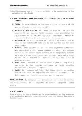 CONTABILIDAD GENERAL ING. WILSON A. VELASTEGUI. O. MSc.
129
2. Familiarizarse con el formato estándar y la estructura de los
asientos en el diario
5.5.3PROCEDIMIENTO PARA REGISTRAR LAS TRANSACCIONES EN EL LIBRO
DIARIO
1. FECHA. En esta columna se indicara el año, el mes y el día
que se efectúa el registro contable
2. DETALLE O DESCRIPCIÓN. En esta columna se indicara los
nombres de las cuentas tanto deudoras como acreedoras que
intervienen en el proceso contable, indicando además el
respectivo detalle de cada una de las transacciones
3. REFERENCIA. En esta columna se indicara el número con el
cual se han codificado cada una de las cuentas que han sido
mayorizadas
4. PARCIAL. Esta columna se utiliza para registrar cantidades
que pertenecen a una misma cuenta, es decir, son valores
parciales los cuales serán sumados en su respectivo momento
para que una vez totalizados sea ubicado este valor total
ya sea en la columna del debe o columna del haber de
acuerdo al caso
5. DEBE. Esta columna es exclusivamente para el registro o
anotación de las cuentas deudoras, es decir aquellos
valores recibidos por la empresa
6. HABER. La columna del haber del libro diario se utiliza
con la finalidad de registrar las cuentas acreedoras, es
decir aquellos valores entregados por la empresa
JORNALIZACION. Se entiende por jornalizar al hecho de asentar
las transacciones en el registro de entrada original libro
diario
5.5.4 FORMATO
Generalmente el libro diario se ha estandarizado en las empresas
y en cualquier paquete computacional, son los mismos formatos y
diseños así:
 