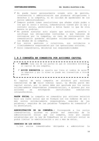 CONTABILIDAD GENERAL ING. WILSON A. VELASTEGUI. O. MSc.
14
 No puede hacer personalmente ningún acto de gestión,
intervención o administración que produzca obligaciones o
derechos a la compañía, ni en calidad de apoderados de los
socios administradores-
 Tampoco podrán tomar resoluciones que añadan algún poder a
los que el socio o socios, comanditarios tienen por la Ley y
contrato social, permitiendo a éstos hacer lo que de otra
manera no podrían.
 No podrán ejecutar acto alguno que autorice, permita o
ratifique las obligaciones contraídas o que hubieren de
contraerse por la compañía, en caso de contravención los
comanditarios quedarán obligados solidariamente por todas
las deudas de la compañía.
 Los socios gestores o colectivos, son solidarios e
ilimitadamente responsables por las operaciones sociales.
 Socio comanditario, delimitan sus responsabilidades
1.8.3 COMPAÑÍA EN COMANDITA POR ACCIONES CAPITAL
El capital de esta compañía se dividirá por acciones
nominativas de un valor nominal igual. La décima parle del
capital social, por lo menos debe ser aportada por los socios
solidariamente responsables (comanditarios), a quienes por sus
acciones se entregarán certificados nominativos
intransferibles.
RAZÓN SOCIAL La compañía en comandita por acciones existirá
bajo una razón social que se formará con los nombres de uno o
más socios solidariamente responsables, seguidos de las
palabras,- seguidos de las palabras "compañía en comandita" o
su abreviatura.
ADMINISTRACIÓN DE LA COMPAÑIA.- Corresponde a los socios
comanditarios, quienes no podrán ser removidos de la
administración social que los compete, sino por causas
establecidas por la Ley de Compañías; en el contrato social se
podrá limitar la administración a uno o más de éstos.
DERECHOS DE LOS SOCIOS
1. Los socios comanditados obligados a administrar la
 ACCIÓN: Cada una de las partes en que se considera dividido
el capital de una compañía.
 ACCIÓN NOMINATIVA es aquella que lleva el nombre de quien
la adquiere y por lo mismo no puede ser transmitida a otra
persona
 