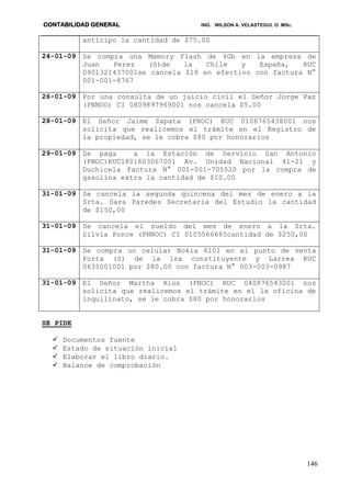 CONTABILIDAD GENERAL ING. WILSON A. VELASTEGUI. O. MSc.
146
anticipo la cantidad de $75.00
24-01-09 Se compra una Memory Flash de 4Gb en la empresa de
Juan Perez (S)de la Chile y España, RUC
0901321437001se cancela $18 en efectivo con factura N°
001-001-8767
26-01-09 Por una consulta de un juicio civil el Señor Jorge Paz
(PNNOD) CI 0809897969001 nos cancela $5.00
28-01-09 El Señor Jaime Zapata (PNOC) RUC 0108765438001 nos
solicita que realicemos el trámite en el Registro de
la propiedad, se le cobra $80 por honorarios
29-01-09 Se paga a la Estación de Servicio San Antonio
(PNOC)RUC1801603067001 Av. Unidad Nacional 41-21 y
Duchicela factura N° 001-001-705520 por la compra de
gasolina extra la cantidad de $10.00
31-01-09 Se cancela la segunda quincena del mes de enero a la
Srta. Sara Paredes Secretaria del Estudio la cantidad
de $150,00
31-01-09 Se cancela el sueldo del mes de enero a la Srta.
Silvia Ponce (PNNOC) CI 0105566665cantidad de $250,00
31-01-09 Se compra un celular Nokia 6101 en el punto de venta
Porta (S) de la 1ra constituyente y Larrea RUC
0635001001 por $80.00 con factura N° 003-003-0987
31-01-09 El Señor Martha Ríos (PNOC) RUC 040876543001 nos
solicita que realicemos el trámite en el la oficina de
inquilinato, se le cobra $80 por honorarios
SE PIDE
 Documentos fuente
 Estado de situación inicial
 Elaborar el libro diario.
 Balance de comprobación
 