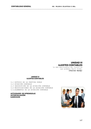 CONTABILIDAD GENERAL ING. WILSON A. VELASTEGUI. O. MSc.
147
UNIDAD VI
AJUSTES CONTABLES
Lo más emocionante del futuro es
que podemos darle forma.
(Charles Handy)
UNIDAD VI
AJUSTES CONTABLES
3.1 ESTUDIO DE LA PARTIDA DOBLE
3.2 ECUACIÓN CONTABLE
3.3 DESCRIPCIÓN DE LA ECUACIÓN CONTABLE
3.4 MODIFICACIONES EN LA ECUACIÓN CONTABLE
3.5.ELEMENTOS DE LA ECUACIÓN CONTABLE
ACTIVIDADES DE APRENDIZAJE
AUTOEVALUACIÓN
EJERCICIOS
 