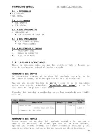 CONTABILIDAD GENERAL ING. WILSON A. VELASTEGUI. O. MSc.
149
6.4.1 ACUMULADOS
POR GASTOS
POR RENTA
6.4.2 DIFERIDOS
 POR GASTOS
 POR RENTA
6.4.3 POR INVENTARIOS
 MERCADERÍAS
 SUMINISTROS DE OFICINA
6.4.4 POR VALUACIONES
 POR DEPRECIACIONES
 POR PROVISIONES
6.4.5 ESPECIALES O VARIOS
 AMORTIZACIONES
 ERROR EN REGISTRO
 NOTA DE DEBITO
6.4.1 AJUSTES ACUMULADOS
Tiene la característica de que las cuentas: caja y bancos se
moverán con posterioridad al hecho contable
ACUMULADOS POR GASTOS
Se representa cuando al término del periodo contable se ha
realizado un gasto, el mismo que aun no ha sido cancelado.
Aparece una cuenta deudora de gasto y como no se ha cancelado
surge una cuenta acreedora “acumulado por pagar” y se lo
clasifica en los pasivos corrientes.
Ejemplo: Los sueldos a empleados no se han cancelado por $1.200
dólares.
DIARIO GENERAL FOLIO No.
FECHA DESCRIPCION PARCIAL DEBE HABER
GASTO SUELDOS 1.200,00
SUELDOS ACUM. POR PAGAR 1.200,00
V /HABERES NO CANCELADOS
ACUMULADOS POR RENTAS
Surge cuando al término del período contable la empresa a
vendido un servicio, el mismo que aun no ha sido cobrado,
aparece una cuenta deudora de activo corriente exigible y una
cuenta acreedora de renta, grupo de cuenta de otros ingresos.
 