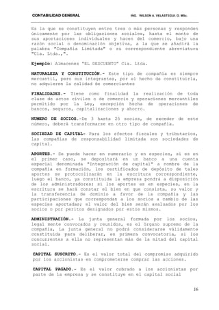 CONTABILIDAD GENERAL ING. WILSON A. VELASTEGUI. O. MSc.
16
Es la que se constituyen entre tres o más personas y responden
únicamente por las obligaciones sociales, hasta el monto de
sus aportaciones individuales y hacen del comercio, bajo una
razón social o denominación objetiva, a la que se añadirá la
palabra "Compañía Limitada" o su correspondiente abreviatura
"Cía. Ltda.,".
Ejemplo: Almacenes “EL DESCUENTO” Cía. Ltda.
NATURALEZA Y CONSTITUCIÓN.- Este tipo de compañía es siempre
mercantil, pero sus integrantes, por el hecho de constituirla,
no adquieren la calidad de comerciantes
FINALIDADES.- Tiene como finalidad la realización de toda
clase de actos civiles o de comercio y operaciones mercantiles
permitido por la Ley, excepción hecha de operaciones de
bancos, seguros, capitalizaciones y ahorro.
NUMERO DE SOCIOS.-De 3 hasta 25 socios, de exceder de este
número, deberá transformarse en otro tipo de compañía.
SOCIEDAD DE CAP1TAL- Para los efectos fiscales y tributarios,
las compañías de responsabilidad limitada son sociedades de
capital.
APORTES.- Se puede hacer en numerario y en especies, si es en
el primer caso, se depositará en un banco a una cuenta
especial denominada "Integración de capital" a nombre de la
compañía en formación, los certificados de depósito de tales
aportes se protocolizarán en la escritura correspondiente,
luego el banco, ya constituida la empresa pondrá a disposición
de los administradores; si los aportes es en especies, en la
escritura se hará constar el bien en que consista, su valor y
la transferencia de dominio a favor de la compañía y las
participaciones que correspondan a los socios a cambio de las
especies aportadas; el valor del bien serán avaluados por los
socios o por peritos designados por estos mismos.
ADMINISTRACIÓN.- La junta general formada por los socios,
legal mente convocados y reunidos, es el órgano supremo de la
compañía, La junta general no podrá considerarse válidamente
constituida para deliberar, en primera convocatoria, si los
concurrentes a ella no representan más de la mitad del capital
social.
CAPITAL SUSCRITO.- Es el valor total del compromiso adquirido
por los accionistas en comprometerse comprar las acciones.
CAPITAL PAGADO.- Es el valor cobrado a los accionistas por
parte de la empresa y se constituye en el capital social
 