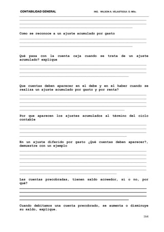 CONTABILIDAD GENERAL ING. WILSON A. VELASTEGUI. O. MSc.
164
________________________________________________________________
________________________________________________________________
_________________________________________________________
Como se reconoce a un ajuste acumulado por gasto
________________________________________________________________
________________________________________________________________
_________________________________________________________
Qué pasa con la cuenta caja cuando se trata de un ajuste
acumulado? explique
________________________________________________________________
________________________________________________________________
________________________________________________________________
_______________________________________________________
Que cuentas deben aparecer en el debe y en el haber cuando se
realiza un ajuste acumulado por gasto y por renta?
________________________________________________________________
________________________________________________________________
________________________________________________________________
________________________________________________________________
_____________________________________________________
Por que aparecen los ajustes acumulados al término del ciclo
contable
________________________________________________________________
________________________________________________________________
________________________________________________________________
______________________________________________________
En un ajuste diferido por gasto ¿Qué cuentas deben aparecer?,
demuestre con un ejemplo
________________________________________________________________
________________________________________________________________
________________________________________________________________
________________________________________________________________
________________________________________________________________
________________________________________________________________
_________________________________________________
Las cuentas precobradas, tienen saldo acreedor, si o no, por
qué?
________________________________________________________________
________________________________________________________________
________________________________________________________________
_______________________________________________________
Cuando debitamos una cuenta precobrado, se aumenta o disminuye
su saldo, explique.
 