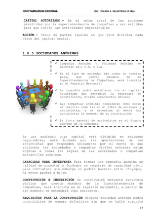 CONTABILIDAD GENERAL ING. WILSON A. VELASTEGUI. O. MSc.
17
CAPITAL AUTORIZADO.- Es el valor total de las acciones
permitidas por la superintendencia de compañías a ser emitidas
para que inicie las actividades empresariales
ACCIÓN.- Valor de partes iguales en que está dividida cada
clase del capital social.
1.8.5 SOCIEDADES ANÓNIMAS
Es una sociedad cuyo capital está dividido en acciones
negociables, está formado por las aportaciones de los
accionistas que responden únicamente por el monto de sus
acciones; las sociedades o compañías civiles anónimas están
sujetas a todas las reglas de las sociedades o compañías
mercantiles anónimas.
CAPACIDAD PARA INTERVENIR Para formar una compañía anónima en
calidad de promotor o fundador se requiere de capacidad civil
para contratar; sin embargo no podrán hacerlo entre cónyuges,
ni entre padres e hijos
CONSTITUCIÓN E INSCRIPCIÓN Se constituirá mediante escritura
pública que previo mandato de la Superintendencia de
Compañías, será inscrita en el registro mercantil, a partir de
ese momento se entenderá como existente.
REQUISITOS PARA LA CONSTITUCIÓN Ninguna sociedad anónima podrá
constituirse de manera definitiva sin que se halle suscrito
 Compañía Anónima o Sociedad Anónima se
abrevian así: C.A. o S.A.
 Es el tipo de sociedad más común en nuestro
país, que previo mandato de la
Superintendencia de Compañías, será inscrita
en el Registro Mercantil
 La compañía podrá establecer con el capital
autorizado que determine la escritura de
constitución, mínimo ochocientos dólares
 Las compañías anónimas consideran como socio
al inscrito como tal en el libro de acciones y
accionistas, y se necesitan al menos dos
accionistas al momento de su constitución
 La junta general de accionistas es el órgano
supremo de la compañía
 