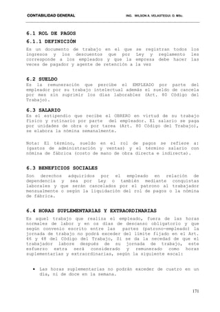 CONTABILIDAD GENERAL ING. WILSON A. VELASTEGUI. O. MSc.
171
6.1 ROL DE PAGOS
6.1.1 DEFINICIÓN
Es un documento de trabajo en el que se registran todos los
ingresos y los descuentos que por Ley y reglamento les
corresponde a los empleados y que la empresa debe hacer las
veces de pagador y agente de retención a la vez
6.2 SUELDO
Es la remuneración que percibe el EMPLEADO por parte del
empleador por su trabajo intelectual además el sueldo de cancela
por mes sin suprimir los días laborables (Art. 80 Código del
Trabajo).
6.3 SALARIO
Es el estipendio que recibe el OBRERO en virtud de su trabajo
físico y rutinario por parte del empleador. El salario se paga
por unidades de obra o por tarea (Art. 80 Código del Trabajo),
se elabora la nómina semanalmente.
Nota: El término, sueldo en el rol de pagos se refiere a:
(gastos de administración y ventas) y el término salario con
nómina de fábrica (costo de mano de obra directa e indirecta).
6.3 BENEFICIOS SOCIALES
Son derechos adquiridos por el empleado en relación de
dependencia y sea por Ley o también mediante conquistas
laborales y que serán cancelados por el patrono al trabajador
mensualmente o según la liquidación del rol de pagos o la nómina
de fábrica.
6.4 HORAS SUPLEMENTAR1AS Y EXTRAORDINARIAS
Es aquel trabajo que realiza el empleado, fuera de las horas
normales de labor y en os días de descanso obligatorio y que
según convenio escrito entre las partes (patrono-empleado) la
jornada de trabajo no podrá exceder del límite fijado en el Art.
46 y 48 del Código del Trabajo, Si se da la necedad de que el
trabajador labore después de su jornada de trabajo, este
esfuerzo extra será considerado y remunerado como horas
suplementarias y extraordinarias, según la siguiente escal:
 Las horas suplementarias no podrán exceder de cuatro en un
día, ni de doce en la semana.
 