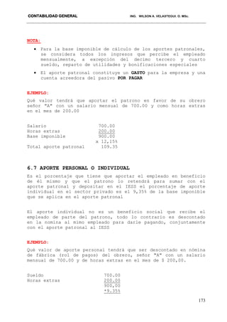 CONTABILIDAD GENERAL ING. WILSON A. VELASTEGUI. O. MSc.
173
NOTA:
 Para la base imponible de cálculo de los aportes patronales,
se considera todos los ingresos que percibe el empleado
mensualmente, a excepción del decimo tercero y cuarto
sueldo, reparto de utilidades y bonificaciones especiales
 El aporte patronal constituye un GASTO para la empresa y una
cuenta acreedora del pasivo POR PAGAR
EJEMPLO:
Qué valor tendrá que aportar el patrono en favor de su obrero
señor "A" con un salario mensual de 700.00 y como horas extras
en el mes de 200.00
Salario 700.00
Horas extras 200.00
Base imponible 900.00
x 12,15%
Total aporte patronal 109.35
6.7 APORTE PERSONAL O INDIVIDUAL
Es el porcentaje que tiene que aportar el empleado en beneficio
de él mismo y que el patrono lo retendrá para sumar con el
aporte patronal y depositar en el IESS el porcentaje de aporte
individual en el sector privado es el 9,35% de la base imponible
que se aplica en el aporte patronal
El aporte individual no es un beneficio social que recibe el
empleado de parte del patrono, todo lo contrario es descontado
en la nomina al mimo empleado para darle pagando, conjuntamente
con el aporte patronal al IESS
EJEMPLO:
Qué valor de aporte personal tendrá que ser descontado en nómina
de fábrica (rol de pagos) del obrero, señor "A" con un salario
mensual de 700.00 y de horas extras en el mes de $ 200,00.
Sueldo 700.00
Horas extras 200.00
900,00
*9.35%
 