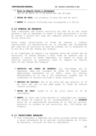 CONTABILIDAD GENERAL ING. WILSON A. VELASTEGUI. O. MSc.
175
 Para la Región Costa y Galápagos
Del 01 de abril al 31 de marzo del año de pago
 FECHA DE PAGO: Los primeros 15 días del mes de abril
 MONTO Un salario Unificado que corresponde a $ 200,00
6.10 FONDOS DE RESERVA
Todo trabajador que preste servicios por más de un año tiene
derecho a que el empleador le abone la suma equivalente a un mes
de sueldo o salario por cada año completo posterior al primero
de sus servicios.
Estas sumas constituirán su fondo de reserva o trabajo
capitalizado. La determinación de la cantidad que corresponda
por cada ano de servicios se hará de acuerdo con lo dispuesto en
el Art.94 y 196 del Código del Trabajo.
Si el trabajador se separa o es separado antes del primer año de
servicios, no tendrá derecho a este fondo de reserva: mas si
regresa a servir al mismo empleador, se sumará el fondo de
servicio anterior al posterior, para el cómputo de reserva
(Art.197 del Código del Trabajo)
 DEPOSITO DEL FONDO DE RESERVA: Las cantidades que el
empleador deba por concepto de fondo de reserva serán
depositados anualmente en el IESS., para los efectos
determinados en la Ley y sus estatutos, siempre que el
trabajador se hallare afiliado a dicho instituto.
 PERIODO DE CALCULO: Del 01 de julio del año anterior al 30
de junio del año en que debe pagar el fondo de reserva
(sector privado).
 FECHA DE PAGO: Desde el 01 de julio hasta el 30 de
septiembre.
 MONTO: El valor que tiene derecho el trabajador por concepto
de fondos de reserva es el correspondiente a la DOCEAVA
parte de la remuneración percibida en el año de cálculo,
posterior al primero de sus servicios, Art. 196 Código del
Trabajo.
6.11 VACACIONES ANUALES
 Todo trabajador o empleado del sector privado tendrá derecho
a gozar anualmente de un periodo ininterrumpido de 15 días
de descanso, incluido los días no laborables.
 