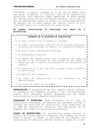CONTABILIDAD GENERAL ING. WILSON A. VELASTEGUI. O. MSc.
18
totalmente su capital y pagado en un 25% por lo menos. Para
que pueda celebrarse la escritura pública de constitución
definitiva, será requisito haber depositado la parte pagada
del capital social en una institución bancaria. en el caso de
que las aportaciones fueren en dinero; el certificado bancario
de depósito de la parte pagada del capital social se pro-
tocolizará junto con la escritura de constitución.
No pueden constituirse ni funcionar con menos de 5
accionistas.
DENOMINACIÓN La denominación de esta compañía deberá contener
la indicación de "Compañía Anónima" o las correspondientes
siglas, está prohibido adoptar denominaciones que pueda
confundirse con la de compañías preexistentes.
FUNDADORES Y PROMOTORES Serán Fundadores en el caso de
constitución simultánea, las personas que suscriban acciones y
otorguen las escrituras de constitución: serán promotores, en
el caso de constitución sucesivas, los iniciadores de la
compañía que firmen las escrituras de promoción.
CLASES DE APORTACIONES Las aportaciones pueden hacerse en
dinero o en bienes muebles e inmuebles, pero siempre que estos
vayan a servir al género y actividad de la empresa. Los
suscriptores en numerario, deberán hacerlo a nombre de la com-
CONTENIDO DE LA ESCRITURA DE CONSTITUCIÓN
1. El lugar y fecha en que se celebra el contrato;
2. El nombre, nacionalidad y domicilio de las personas naturales o
jurídicas que constituyen la compañía y su voluntad de fundarla;
3. El objeto social, debidamente concretado;
4. Su denominación y duración;
5. El importe del capital social, con la expresión del número de
acciones en que estuviere, el valor nominal de las mismas, su
clase, así como el nombre y nacionalidad de los suscriptores del
capital;
6. La indicación de lo que cada socio suscribe y paga en dinero o
en otros bienes
7. El domicilio de la compañía;
8. La forma de administración y las facultades de los
administradores;
9. Las normas de reparto de utilidades;
 