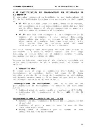 CONTABILIDAD GENERAL ING. WILSON A. VELASTEGUI. O. MSc.
180
6.12 PARTICIPACIÓN DE TRABAJADORES EN UTILIDADES DE
LA EMPRESA
El empleador reconocerá en beneficio de sus trabajadores el
15% de las utilidades liquidas, este porcentaje se distribuirá
así:
 El 10% se dividirá para los trabajadores de la empresa,
sin consideración a las remuneraciones recibidas por cada
uno de ellos durante el año correspondiente al reparto y
será entregado directamente al trabajador
 El 5% restante será entregado a los trabajadores de la
empresa en proporción a sus cargas familiares,
entendiéndose por estas, al cónyuge y los hijos de 18
años; cuando el trabajador justifique tener uno o varios
hijos minusválidos, de cualquier edad continuará
recibiendo por ellos el 55 de las utilidades
Por este concepto cada trabajador recibirá como máximo el
equivalente a 8 salarios mínimos vitales, por cada carga
familiar, un límite total de 40 salarios mínimos vitales,
cualquiera que sea el número de ellos
Quienes no hubieren trabajado el año completo, recibirán por
tales participaciones la parte proporcional al tiempo de
servicio
 PERIODO DE PAGO:
El plazo para el pago de utilidades individuales a los
trabajadores se cancelara dentro del plazo de 15 días,
contados a partir de la fecha de liquidación de utilidades,
que deberán hacerse hasta el 31 de marzo de cada año, es decir
los primeros quince días del mes de abril
Participaciones de Trabajadores, para el cálculo de las
participaciones de trabajadores se requiere los siguientes
datos:
 Utilidad antes de participación a trabajadores ($ 526.35)
 Utilidades 15% Trabajadores ($ 78.95) (10% 52.63; 5%
26.32)
Procedimiento para el cálculo del 10% (52.63)
 Sumamos los días trabajados de todos los colaboradores (en
el período)
 Dividimos el total a repartir para la suma de días
trabajados (constante)
 Multiplicamos la constante por el número de días
trabajados por cada colaborador
 