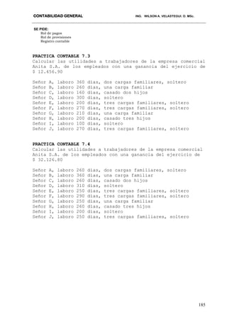 CONTABILIDAD GENERAL ING. WILSON A. VELASTEGUI. O. MSc.
185
SE PIDE:
Rol de pagos
Rol de provisiones
Registro contable
PRACTICA CONTABLE 7.3
Calcular las utilidades a trabajadores de la empresa comercial
Anita S.A. de los empleados con una ganancia del ejercicio de
$ 12.456.90
Señor A, laboro 360 días, dos cargas familiares, soltero
Señor B, laboro 260 días, una carga familiar
Señor C, laboro 160 días, casado dos hijos
Señor D, laboro 300 días, soltero
Señor E, laboro 200 días, tres cargas familiares, soltero
Señor F, laboro 270 días, tres cargas familiares, soltero
Señor G, laboro 210 días, una carga familiar
Señor H, laboro 200 días, casado tres hijos
Señor I, laboro 100 días, soltero
Señor J, laboro 270 días, tres cargas familiares, soltero
PRACTICA CONTABLE 7.4
Calcular las utilidades a trabajadores de la empresa comercial
Anita S.A. de los empleados con una ganancia del ejercicio de
$ 32.126.80
Señor A, laboro 260 días, dos cargas familiares, soltero
Señor B, laboro 360 días, una carga familiar
Señor C, laboro 260 días, casado dos hijos
Señor D, laboro 310 días, soltero
Señor E, laboro 250 días, tres cargas familiares, soltero
Señor F, laboro 290 días, tres cargas familiares, soltero
Señor G, laboro 250 días, una carga familiar
Señor H, laboro 260 días, casado tres hijos
Señor I, laboro 200 días, soltero
Señor J, laboro 250 días, tres cargas familiares, soltero
 