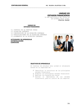 CONTABILIDAD GENERAL ING. WILSON A. VELASTEGUI. O. MSc.
186
UNIDAD VIII
ESTADOS FINANCIEROS
Lo más emocionante del futuro es
que podemos darle forma.
(Charles Handy)
UNIDAD VIII
ESTADOS FINANCIEROS
3.1 ESTUDIO DE LA PARTIDA DOBLE
3.2 ECUACIÓN CONTABLE
3.3 DESCRIPCIÓN DE LA ECUACIÓN CONTABLE
3.4 MODIFICACIONES EN LA ECUACIÓN CONTABLE
3.5.ELEMENTOS DE LA ECUACIÓN CONTABLE
ACTIVIDADES DE APRENDIZAJE
AUTOEVALUACIÓN
EJERCICIOS
OBJETIVOS DE APRENDIZAJE
Al terminar de estudiar esta unidad el estudiante
estará en la capacidad de:
 Identificar la estructura de los principales
estados financieros
 Elaborar los principales estados financieros
 Realizar los asientos de cierre
 Valorar la importancia de los estados
financieros, para el control de los negocios
 