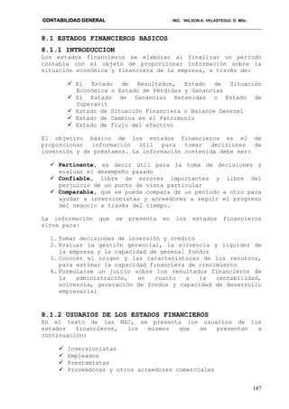 CONTABILIDAD GENERAL ING. WILSON A. VELASTEGUI. O. MSc.
187
8.1 ESTADOS FINANCIEROS BASICOS
8.1.1 INTRODUCCION
Los estados financieros se elaboran al finalizar un período
contable con el objeto de proporcionar información sobre la
situación económica y financiera de la empresa, a través de:
 El Estado de Resultados, Estado de Situación
Económica o Estado de Pérdidas y Ganancias
 El Estado de Ganancias Retenidas o Estado de
Superávit
 Estado de Situación Financiera o Balance General
 Estado de Cambios en el Patrimonio
 Estado de flujo del efectivo
El objetivo básico de los estados financieros es el de
proporcionar información útil para tomar decisiones de
inversión y de préstamos. La información contenida debe ser:
 Pertinente, es decir útil para la toma de decisiones y
evaluar el desempeño pasado
 Confiable, libre de errores importantes y libre del
perjuicio de un punto de vista particular
 Comparable, que se pueda compara de un período a otro para
ayudar a inversionistas y acreedores a seguir el progreso
del negocio a través del tiempo.
La información que se presenta en los estados financieros
sirve para:
1. Tomar decisiones de inversión y crédito
2. Evaluar la gestión gerencial, la solvencia y liquidez de
la empresa y la capacidad de general fondos
3. Conocer el origen y las características de los recursos,
para estimar la capacidad financiera de crecimiento
4. Formularse un juicio sobre los resultados financieros de
la administración, en cuanto a la rentabilidad,
solvencia, generación de fondos y capacidad de desarrollo
empresarial
8.1.2 USUARIOS DE LOS ESTADOS FINANCIEROS
En el texto de las NEC, se presenta los usuarios de los
estados financieros, los mismos que se presentan a
continuación:
 Inversionistas
 Empleados
 Prestamistas
 Proveedores y otros acreedores comerciales
 