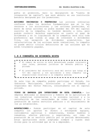 CONTABILIDAD GENERAL ING. WILSON A. VELASTEGUI. O. MSc.
19
pañía en promoción, bajo la designación de "cuenta de
integración de capital", que será abierto en una institución
bancaria designada por los promotores.
ACCIONES ORDINARIAS O PREFERIDAS Las acciones ordinarias
confieren todos los derechos fundamentales que en la Ley
reconoce a los accionistas; y las acciones preferidas, el
monto de estas acciones no podrá exceder del 50% del capital
suscrito de la compañía, no tendrán derecho a voto, pero
podrán conferir derechos especiales en cuanto al pago de
dividendos y en la liquidación de la compañía; será nula toda
preferencia que tienda al pago de intereses o dividendos
fijos, con excepción de dividendos acumulativos. Las
características de las acciones serán nominativas, la compañía
no puede emitir títulos definitivos de las acciones que no
estén totalmente pagadas.
1.8.6 COMPAÑÍA DE ECONOMÍA MIXTA
En este tipo de compañía podrán participar el Estado, los
Gobiernos Municipales, Provinciales y las entidades y
Organismos del Sector Público, conjuntamente con el capital
privado.
TIPOS DE EMPRESA QUE INTERVIENEN EN ESTA COMPAÑ1A.- Las
empresa dedicadas al desarrollo y fomento de la agricultura de
las industrias convenientes a la economía nacional y a la
satisfacción de las necesidades de orden colectivo; a la
prestación de nuevos servicios públicos o al mejoramiento de
los ya establecidos.
APORTACIONES.- Podrán participar en el capital de esta
compañía con aportes en dinero o entregando equipos,
instrumentos agrícolas o industriales, bienes muebles e
inmuebles, efectos públicos y negociables, así como la
prestación de un servicio público por un período determinado;
estas aportaciones serán aceptadas siempre y cuando sean
útiles para la actividad que se va a emprender.
 El número de socios no está determinado pueden intervenir
como tales, personas jurídicas de derecho público y
privado
 El presidente del directorio será del sector que tenga el
51% del capital y son aplicables a esta compañía las
disposiciones relativas a la compañía anónima
 