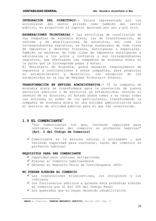 CONTABILIDAD GENERAL ING. WILSON A. VELASTEGUI. O. MSc.
20
INTEGRACIÓN DEL DIRECTORI0.- Estará representado por los
accionistas del sector privado como también del sector
público, en proporción al capital aportado por uno y por otro.
EXONERACIONES TRIBUTARIAS.- Las escrituras de constitución de
las compañías de economía mixta, las de transformación, de
reforma y de modificaciones de estatutos, así como los
correspondientes registros, se hallan exonerados de (oda clase
de impuestos y derechos fiscales, municipales o especiales.
También se exoneran de toda clase de impuestos municipales y
adicionales a los actos y contratos y sus correspondientes
registros, que efectuaren las compañías de economía mixta en
la parte que le corresponde pagar a éstas.
El Ministerio de Economía, podrá exonerar temporalmente de
impuestos y contribuciones a estas compañías, para propiciar
su establecimiento y desarrollo, con excepción de los
establecidos en la Ley de Régimen Tributario Interno.
TRANSFORMACIÓN EN ENTIDAD ADMINISTRATIVA.- SÍ la compañía de
economía mixta se transformare para la prestación de nuevos
servicios públicos o de servicios ya establecidos, vencido el
término de su duración, el Estado podrá tomar a su cargo todas
las acciones en poder de los particulares, transformando la
compañía de economía mixta en una entidad administrativa para
el servicio de utilidad pública para el que fue constituida.
1.9 EL COMERCIANTE7
“Son comerciantes los que, teniendo capacidad para
contratar, hacen del comercio su profesión habitual”
(Art. 2 del Código de Comercio)
 Comerciante es la persona natural o sociedades , que
teniendo capacidad para contratar, hacen del comercio su
profesión habitual
REQUISITOS PARA SER COMERCIANTE
 Capacidad para contraer obligaciones
 Ejercer el comercio habitualmente
 Obtener el Registro Único de Contribuyente (RUC)
NO PUEDEN EJERCER EL COMERCIO
 Las corporaciones eclesiásticas, los religiosos y los
clérigos;
 Los funcionarios públicos a quienes está prohibido ejercer
el comercio por el Art 266 del Código Penal
 Los quebrados que no hayan obtenido rehabilitación
7
MARIN R, Francisco. DERECHO MERCANTIL PRÁCTICO, Edición 2005. Pág. 27
 