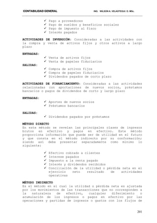 CONTABILIDAD GENERAL ING. WILSON A. VELASTEGUI. O. MSc.
201
 Pago a proveedores
 Pago de sueldos y beneficios sociales
 Pago de impuesto al fisco
 Interés pagados
ACTIVIDADES DE INVERSIÓN: Consideradas a las actividades con
la compra y venta de activos fijos y otros activos a largo
plazo
ENTRADAS:
 Venta de activos fijos
 Venta de papeles fiduciarios
SALIDAS:
 Compra de activos fijos
 Compra de papeles fiduciarios
 Dividendos pagados de corto plazo
ACTIVIDADES DE FINANCIAMIENTO: Consideradas a las actividades
relacionadas con aportaciones de nuevos socios, préstamos
bancarios o pagos de dividendos de corto y largo plazo
ENTRADAS:
 Aportes de nuevos socios
 Préstamos bancarios
SALIDAS:
 Dividendos pagados por préstamos
MÉTODO DIRECTO
En este método se revelan las principales clases de ingresos
brutos en efectivo y pagos en efectivo. Este método
proporciona información que puede ser de utilidad en el futuro
y que consta en el método indirecto por su conformación;
siendo así debe presentar separadamente como mínimo lo
siguiente:
 Efectivo cobrado a clientes
 Interese pagados
 Impuesto a la renta pagado
 Interés y dividendos recibidos
 Conciliación de la utilidad o pérdida neta en el
ejercicio neto resultado de actividades
operativas
MÉTODO INDIRECTO
Es el método en el cual la utilidad o pérdida neta es ajustada
por los movimientos de las transacciones que no corresponden a
la naturaleza de efectivo, cualquier diferimiento o
acumulación de los ingresos o pagos en efectivo por las
operaciones y partidas de ingresos o gastos con los flujos de
 